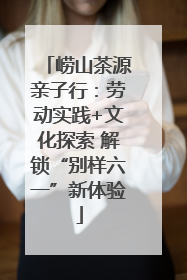 崂山茶源亲子行：劳动实践+文化探索 解锁“别样六一”新体验