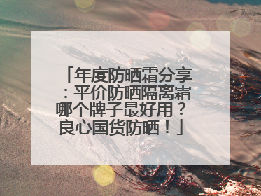 年度防晒霜分享：平价防晒隔离霜哪个牌子最好用？良心国货防晒！