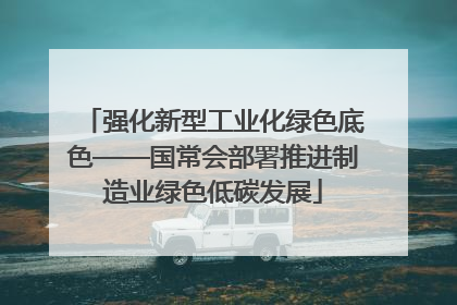强化新型工业化绿色底色——国常会部署推进制造业绿色低碳发展
