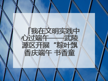 我在文明实践中心过端午——武陵源区开展“粽叶飘香庆端午 书香童趣迎六一”活动