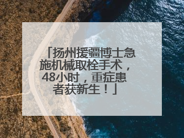 扬州援疆博士急施机械取栓手术，48小时，重症患者获新生！