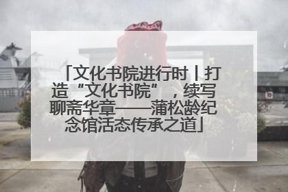 文化书院进行时丨打造“文化书院”，续写聊斋华章——蒲松龄纪念馆活态传承之道