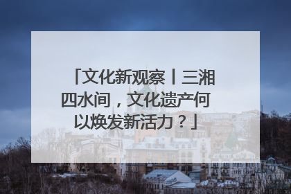 文化新观察丨三湘四水间，文化遗产何以焕发新活力？