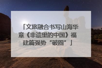 文旅融合书写山海华章《非遗里的中国》福建篇强势“破圈”