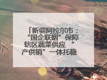 新疆阿拉尔市：“国企联姻”保障辖区蔬菜供应 “产供销”一体托稳市民菜篮子