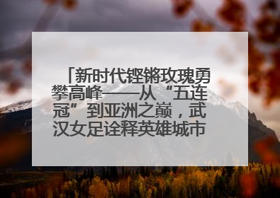 新时代铿锵玫瑰勇攀高峰——从“五连冠”到亚洲之巅，武汉女足诠释英雄城市精神特质