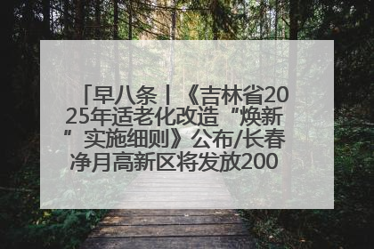 早八条丨《吉林省2025年适老化改造“焕新”实施细则》公布/长春净月高新区将发放200万元汽车消费券！