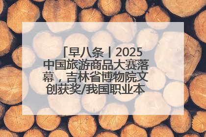 早八条丨2025中国旅游商品大赛落幕，吉林省博物院文创获奖/我国职业本科高校加速扩容