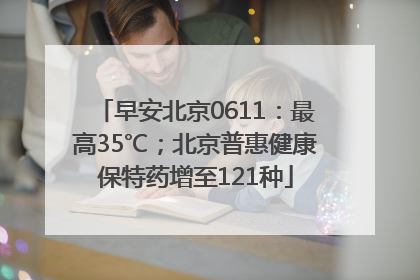 早安北京0611：最高35℃；北京普惠健康保特药增至121种