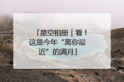 星空相册｜看！这是今年“离你最近”的满月