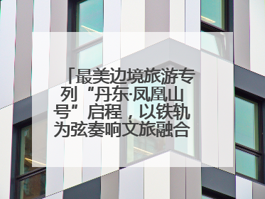 最美边境旅游专列“丹东·凤凰山号”启程，以铁轨为弦奏响文旅融合新乐章