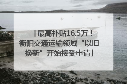 最高补贴16.5万！衡阳交通运输领域“以旧换新”开始接受申请