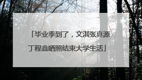 毕业季到了，文淇张真源丁程鑫晒照结束大学生活