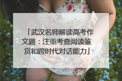 武汉名师解读高考作文题：注重考查阅读鉴赏和跨时代对话能力