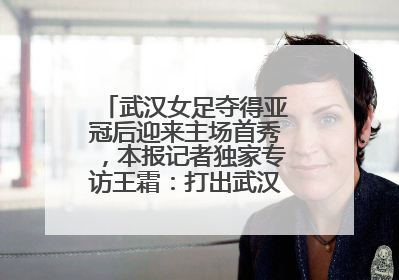 武汉女足夺得亚冠后迎来主场首秀，本报记者独家专访王霜：打出武汉人不服输精气神