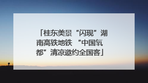 桂东美景“闪现”湖南高铁地铁 “中国氧都”清凉邀约全国客