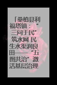 桑植县利福塔镇：“三问于民”筑水网 民生水渠润良田——“五图共治”激活基层治理新动能