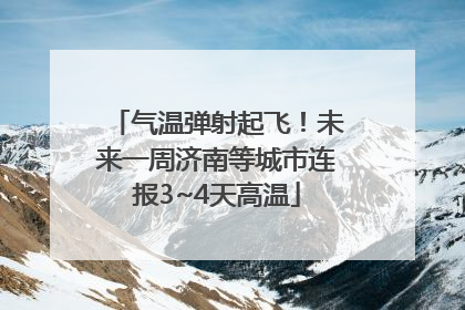 气温弹射起飞！未来一周济南等城市连报3~4天高温