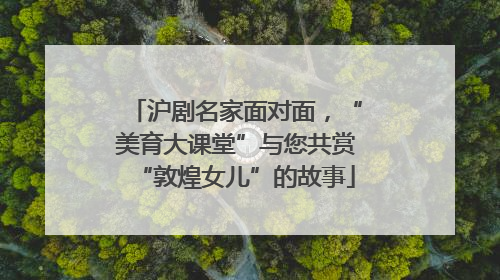 沪剧名家面对面，“美育大课堂”与您共赏“敦煌女儿”的故事