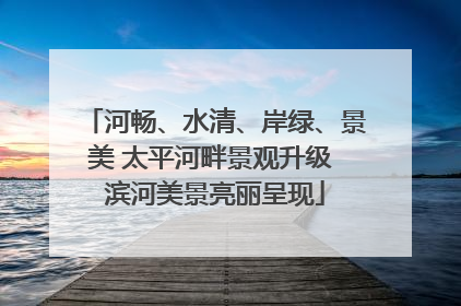 河畅、水清、岸绿、景美 太平河畔景观升级 滨河美景亮丽呈现