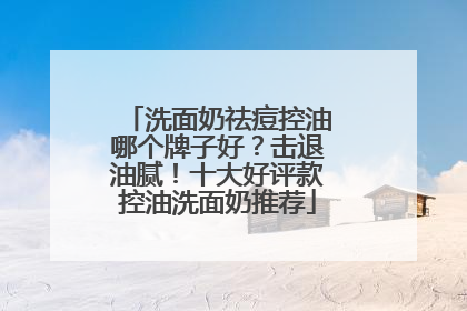 洗面奶祛痘控油哪个牌子好？击退油腻！十大好评款控油洗面奶推荐