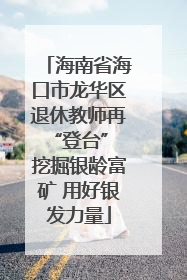 海南省海口市龙华区退休教师再“登台” 挖掘银龄富矿 用好银发力量
