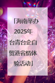 海南举办2025年台青台企自贸港省情体验活动