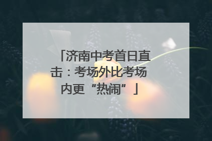 济南中考首日直击：考场外比考场内更“热闹”