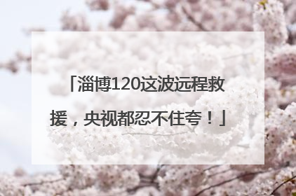 淄博120这波远程救援，央视都忍不住夸！
