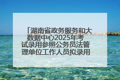 湖南省政务服务和大数据中心2025年考试录用参照公务员法管理单位工作人员拟录用人员名单公示
