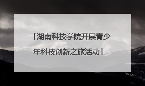 湖南科技学院开展青少年科技创新之旅活动