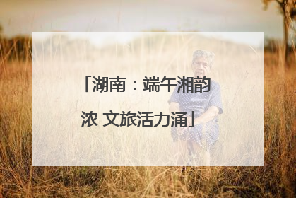 湖南：端午湘韵浓 文旅活力涌