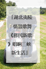 湖北夷陵:情景歌舞《移民新歌》唱响三峡新生活
