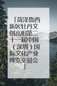 菏泽鲁西新区牡丹文创亮相第二十一届中国（深圳）国际文化产业博览交易会