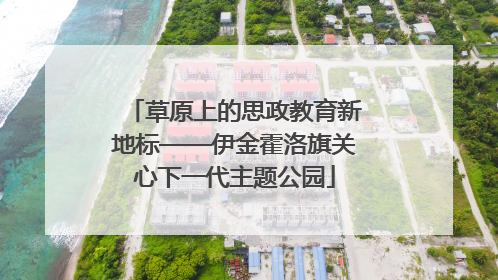 草原上的思政教育新地标——伊金霍洛旗关心下一代主题公园