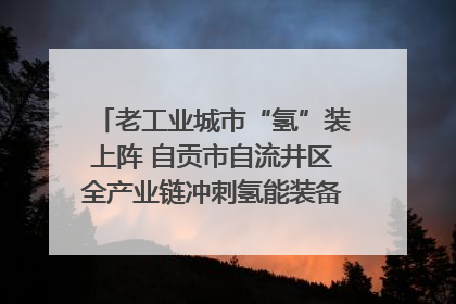 老工业城市“氢”装上阵 自贡市自流井区全产业链冲刺氢能装备制造新高地｜美好生活有“盐”味
