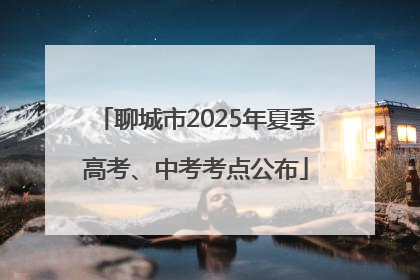 聊城市2025年夏季高考、中考考点公布