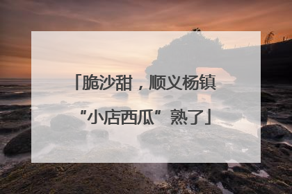 脆沙甜，顺义杨镇“小店西瓜”熟了