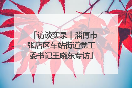 访谈实录｜淄博市张店区车站街道党工委书记王晓东专访