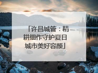 许昌城管：精耕细作守护夏日城市美好容颜