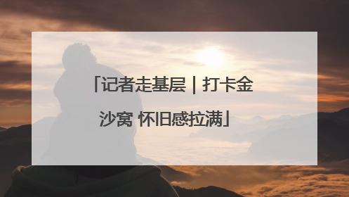 记者走基层｜打卡金沙窝 怀旧感拉满