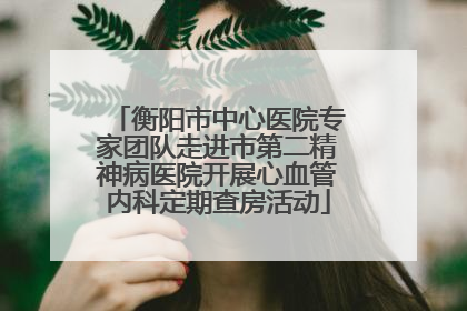 衡阳市中心医院专家团队走进市第二精神病医院开展心血管内科定期查房活动