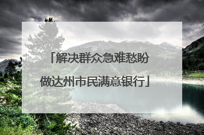 解决群众急难愁盼 做达州市民满意银行