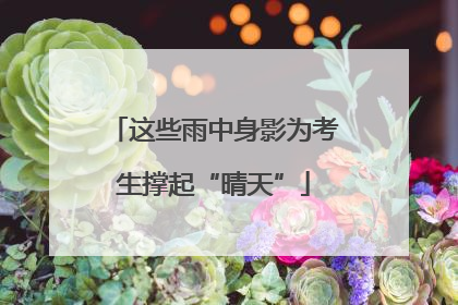 这些雨中身影为考生撑起“晴天”