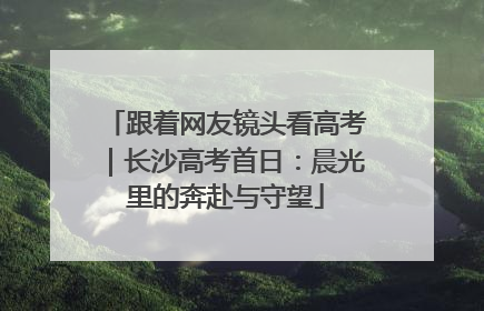 跟着网友镜头看高考｜长沙高考首日：晨光里的奔赴与守望