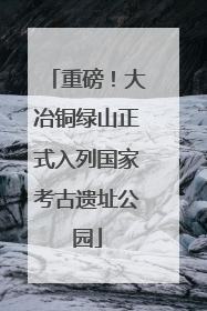 重磅！大冶铜绿山正式入列国家考古遗址公园