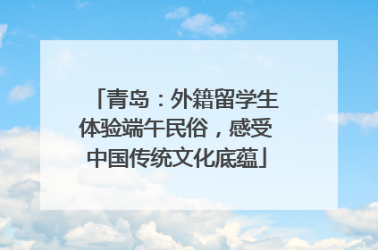 青岛：外籍留学生体验端午民俗，感受中国传统文化底蕴