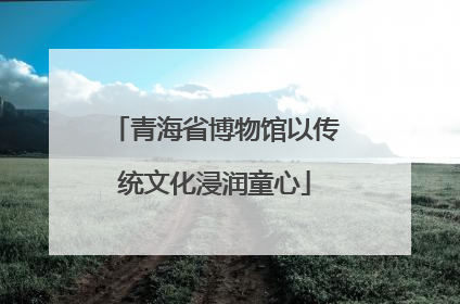 青海省博物馆以传统文化浸润童心