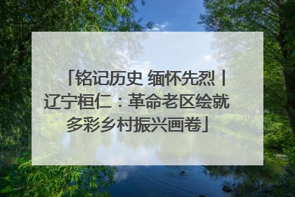 铭记历史 缅怀先烈丨辽宁桓仁：革命老区绘就多彩乡村振兴画卷