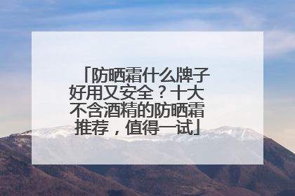 防晒霜什么牌子好用又安全？十大不含酒精的防晒霜推荐，值得一试